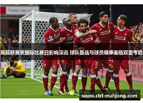 英超联赛受国际比赛日影响深远 球队备战与球员健康面临双重考验 英超联赛受国际比赛日影响深远 球队备战与球员健康面临双重考验