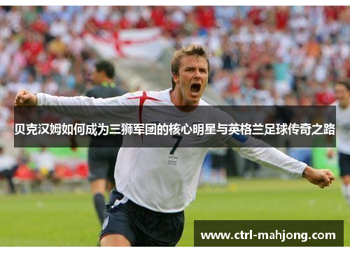 贝克汉姆如何成为三狮军团的核心明星与英格兰足球传奇之路