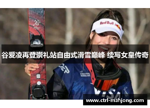 谷爱凌再登崇礼站自由式滑雪巅峰 续写女皇传奇