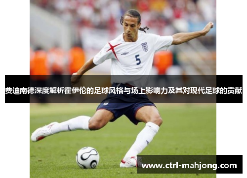 费迪南德深度解析霍伊伦的足球风格与场上影响力及其对现代足球的贡献